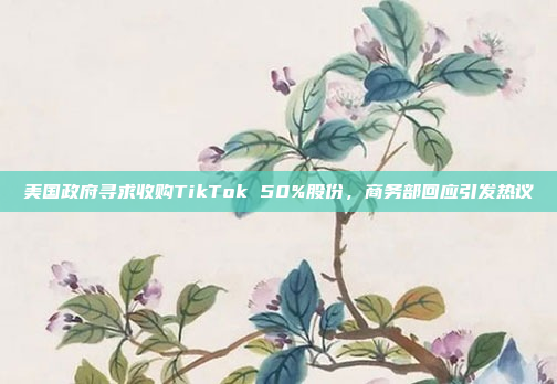 美国政府寻求收购TikTok 50%股份，商务部回应引发热议