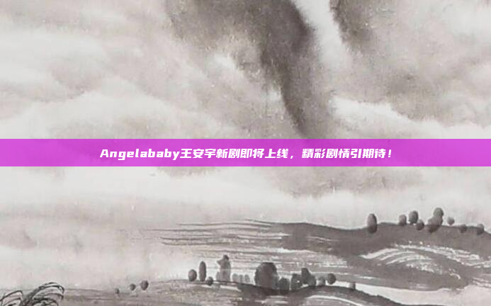 Angelababy王安宇新剧即将上线，精彩剧情引期待！