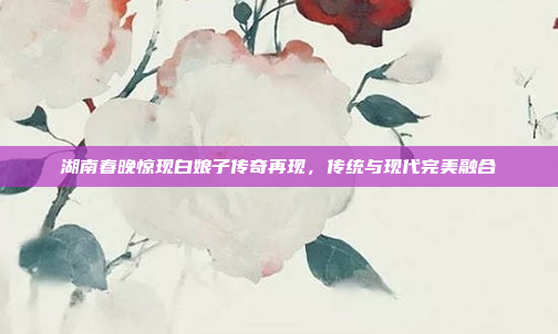 湖南春晚惊现白娘子传奇再现，传统与现代完美融合