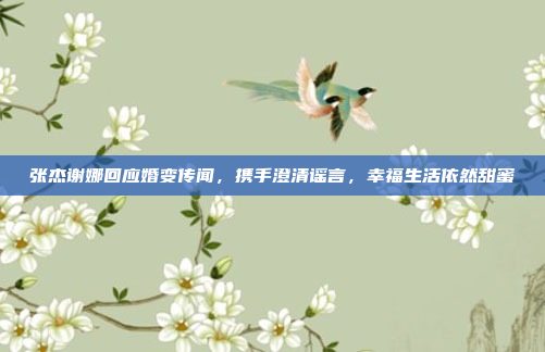 张杰谢娜回应婚变传闻，携手澄清谣言，幸福生活依然甜蜜