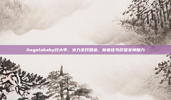 Angelababy过大年，火力全开营业，新春佳节尽显女神魅力