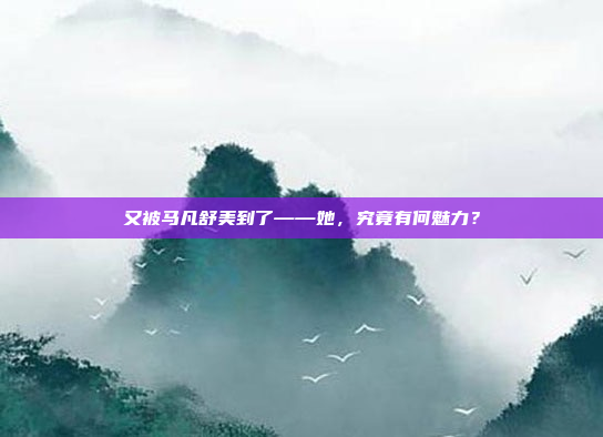 又被马凡舒美到了——她，究竟有何魅力？