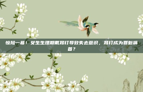 惊险一幕！女生生理期戴耳钉导致失去意识，耳钉成为罪魁祸首？