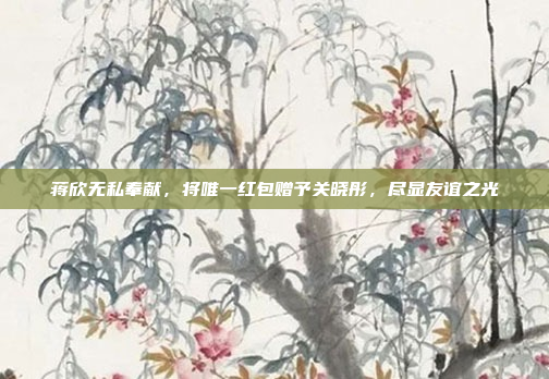 蒋欣无私奉献，将唯一红包赠予关晓彤，尽显友谊之光