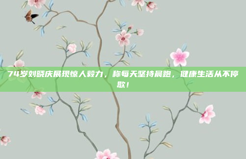 74岁刘晓庆展现惊人毅力，称每天坚持晨跑，健康生活从不停歇！