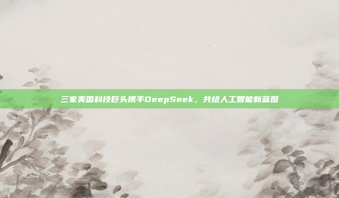 三家美国科技巨头携手DeepSeek，共绘人工智能新蓝图