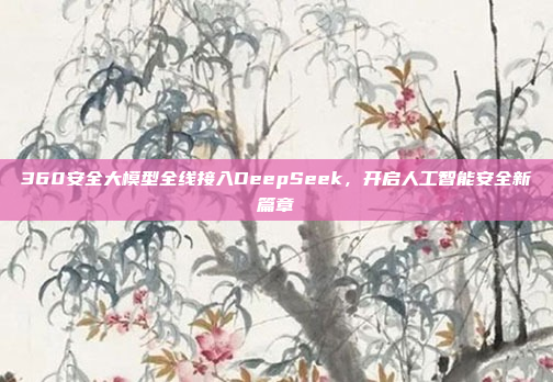 360安全大模型全线接入DeepSeek，开启人工智能安全新篇章