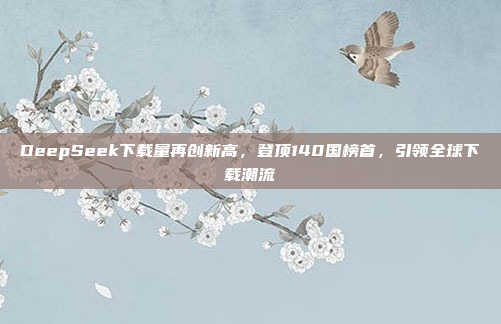 DeepSeek下载量再创新高，登顶140国榜首，引领全球下载潮流