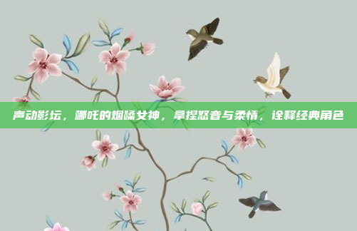 声动影坛，哪吒的烟嗓女神，拿捏怒音与柔情，诠释经典角色