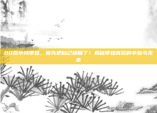 00后小姨带娃，竟先把自己哄睡了！揭秘带娃背后的辛酸与无奈