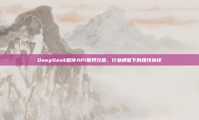 DeepSeek暂停API服务充值，行业调整下的理性抉择