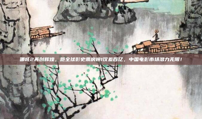 哪吒2再创辉煌，距全球影史票房榜1仅差百亿，中国电影市场潜力无限！