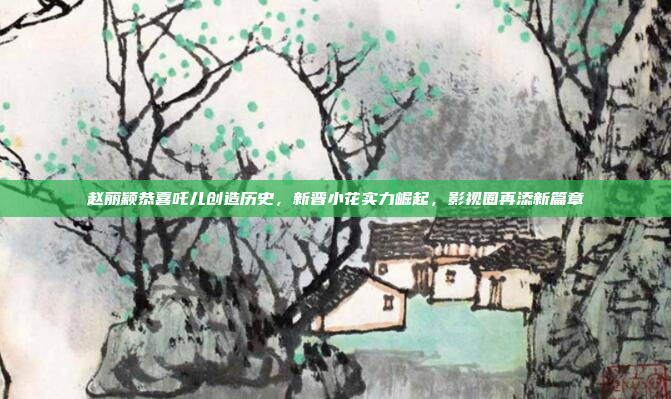 赵丽颖恭喜吒儿创造历史，新晋小花实力崛起，影视圈再添新篇章