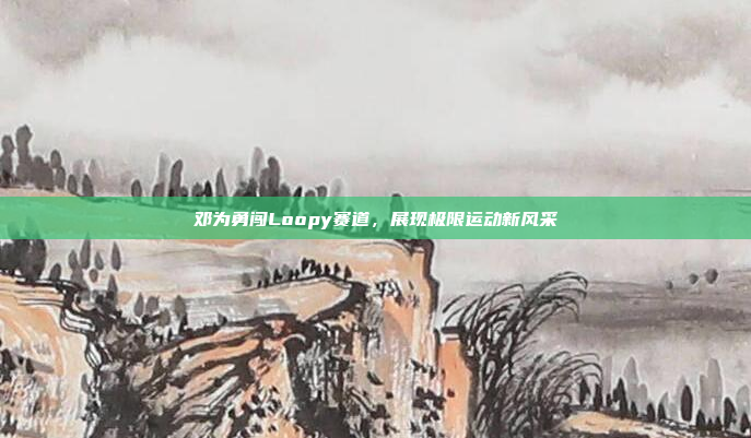 邓为勇闯Loopy赛道，展现极限运动新风采