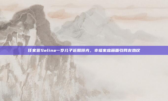 任家萱Selina一岁儿子近照曝光，幸福家庭画面引网友热议