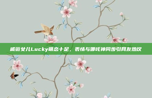 戚薇女儿Lucky萌态十足，表情与哪吒神同步引网友热议