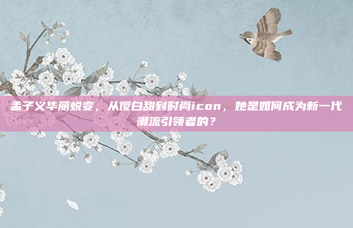 孟子义华丽蜕变，从傻白甜到时尚icon，她是如何成为新一代潮流引领者的？