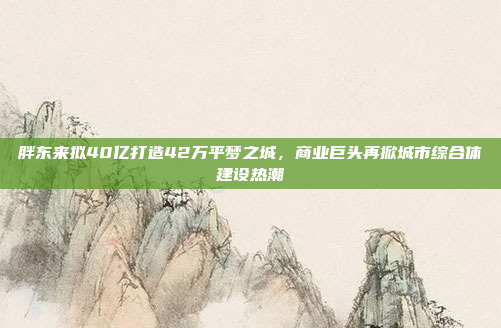 胖东来拟40亿打造42万平梦之城，商业巨头再掀城市综合体建设热潮