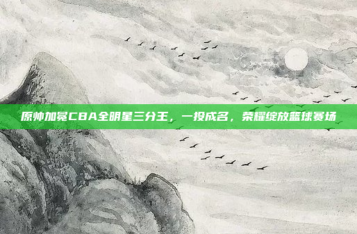 原帅加冕CBA全明星三分王，一投成名，荣耀绽放篮球赛场