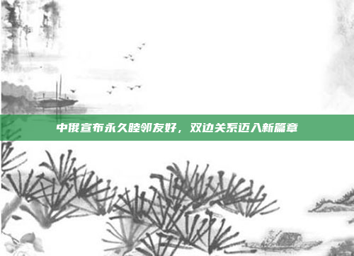 中俄宣布永久睦邻友好，双边关系迈入新篇章