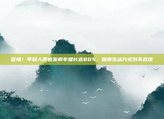 警惕！年轻人胃癌发病率增长近80%，健康生活方式刻不容缓