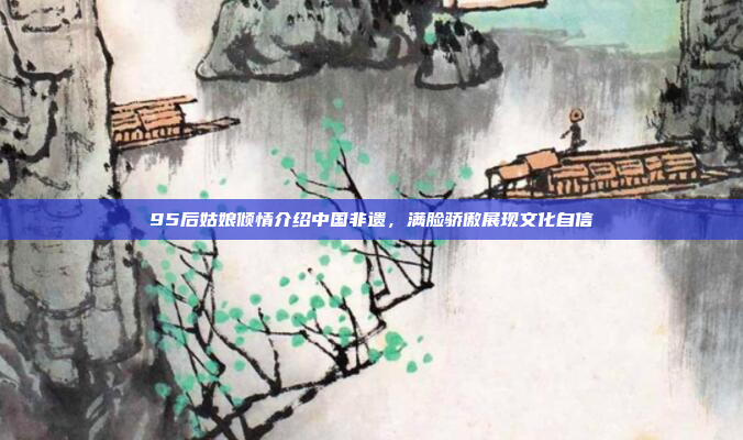 95后姑娘倾情介绍中国非遗，满脸骄傲展现文化自信