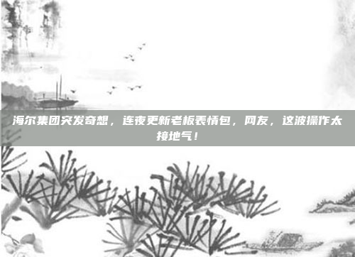 海尔集团突发奇想，连夜更新老板表情包，网友，这波操作太接地气！