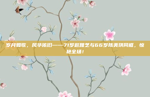 岁月如歌，风华依旧——71岁赵雅芝与66岁陈美琪同框，惊艳全场！