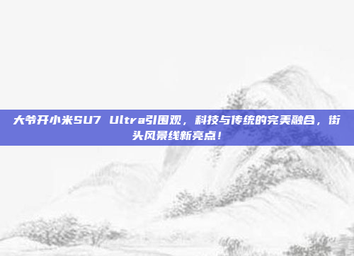 大爷开小米SU7 Ultra引围观，科技与传统的完美融合，街头风景线新亮点！