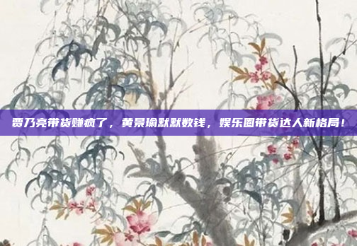 贾乃亮带货赚疯了，黄景瑜默默数钱，娱乐圈带货达人新格局！