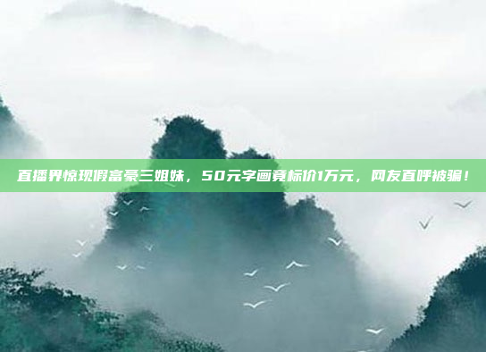 直播界惊现假富豪三姐妹，50元字画竟标价1万元，网友直呼被骗！