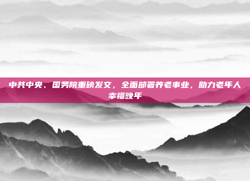 中共中央、国务院重磅发文，全面部署养老事业，助力老年人幸福晚年