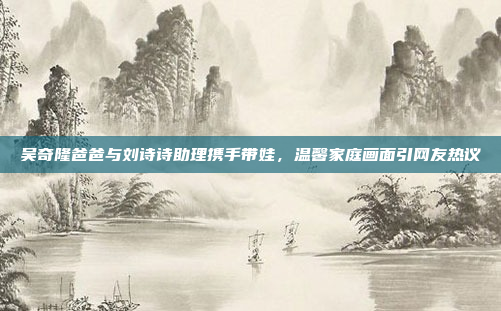 吴奇隆爸爸与刘诗诗助理携手带娃，温馨家庭画面引网友热议