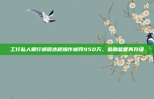 工行私人银行部因违规操作被罚950万，金融监管再升级